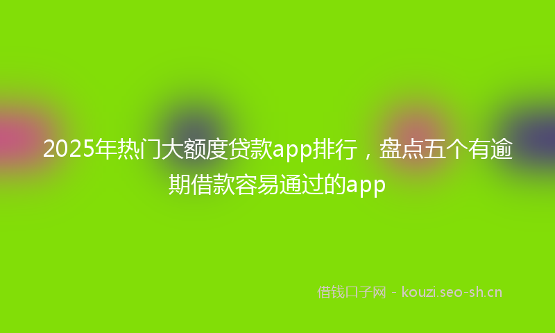 2025年热门大额度贷款app排行,盘点五个有逾期借款容易通过的app