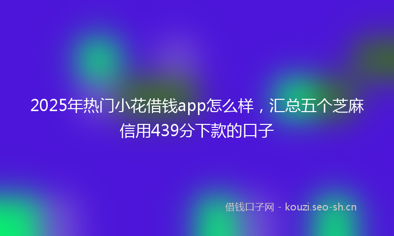 2025年热门小花借钱app怎么样，汇总五个芝麻信用439分下款的口子