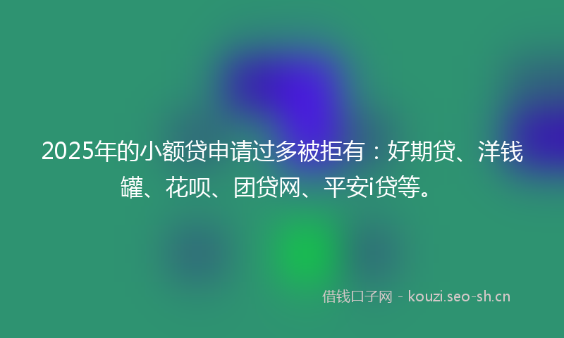 2025年的小额贷申请过多被拒有：好期贷、洋钱罐、花呗、团贷网、平安i贷等。