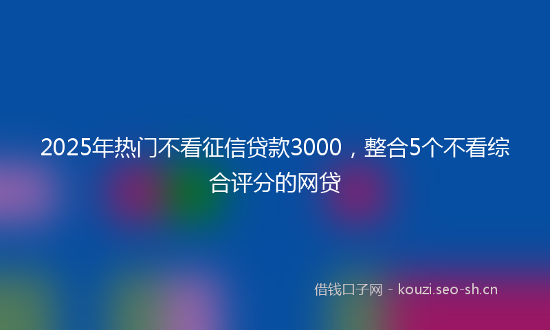 2025年热门不看征信贷款3000，整合5个不看综合评分的网贷