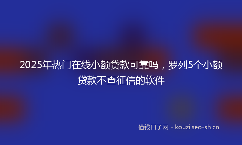 2025年热门在线小额贷款可靠吗，罗列5个小额贷款不查征信的软件