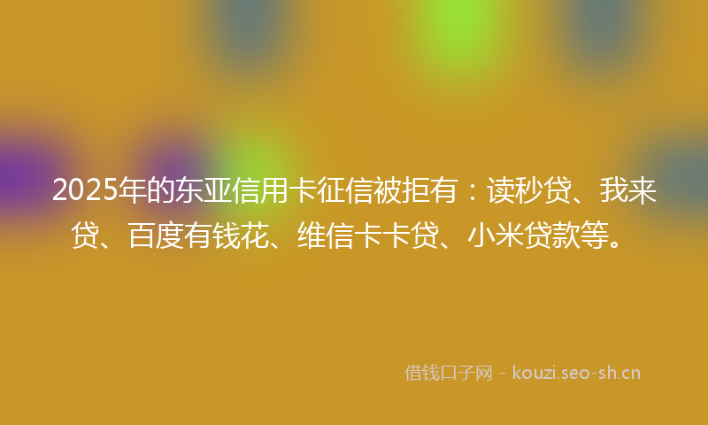 2025年的东亚信用卡征信被拒有：读秒贷、我来贷、百度有钱花、维信卡卡贷、小米贷款等。