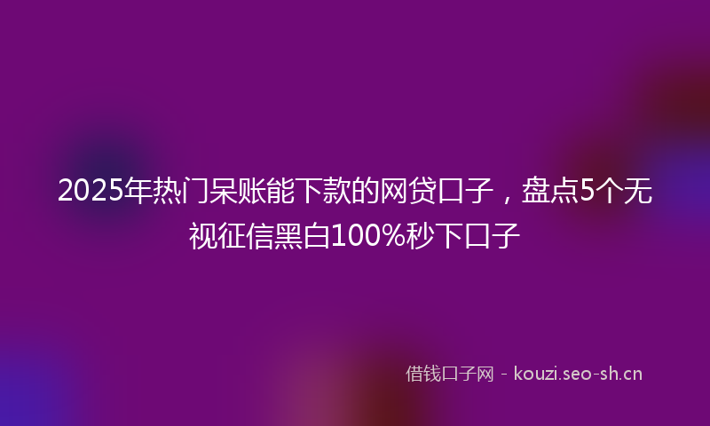 2025年热门呆账能下款的网贷口子，盘点5个无视征信黑白100%秒下口子