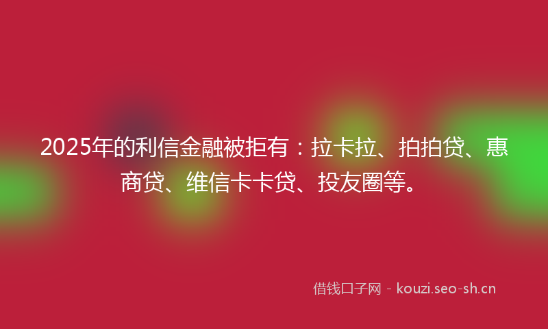 2025年的利信金融被拒有：拉卡拉、拍拍贷、惠商贷、维信卡卡贷、投友圈等。