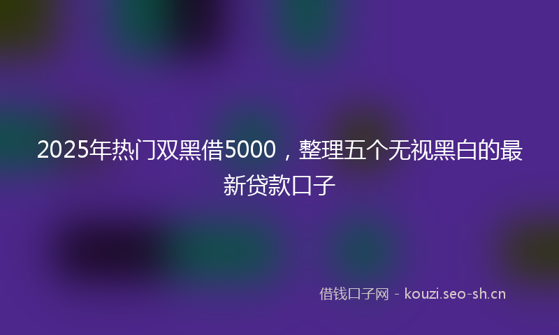 2025年热门双黑借5000，整理五个无视黑白的最新贷款口子