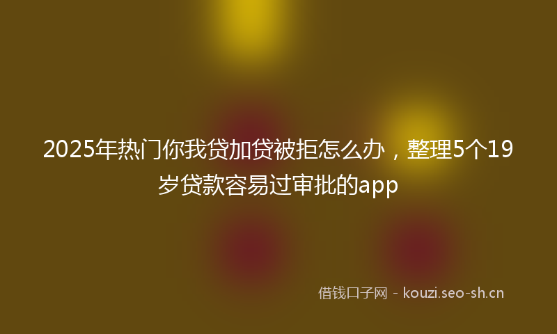 2025年热门你我贷加贷被拒怎么办，整理5个19岁贷款容易过审批的app