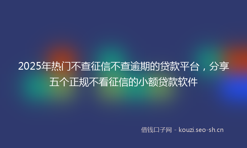 2025年热门不查征信不查逾期的贷款平台，分享五个正规不看征信的小额贷款软件