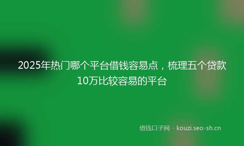 2025年热门哪个平台借钱容易点，梳理五个贷款10万比较容易的平台