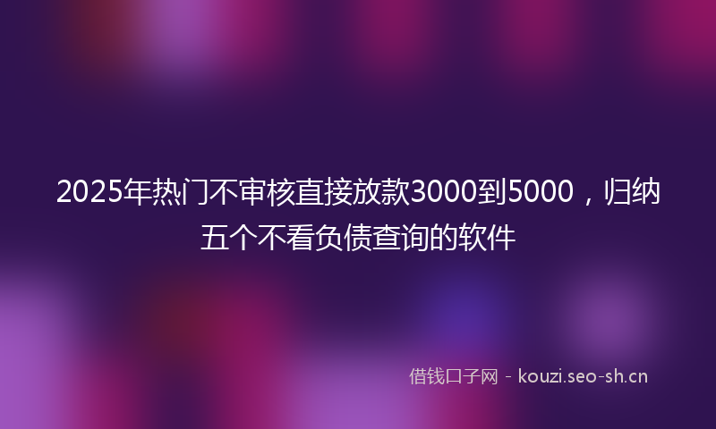 2025年热门不审核直接放款3000到5000，归纳五个不看负债查询的软件