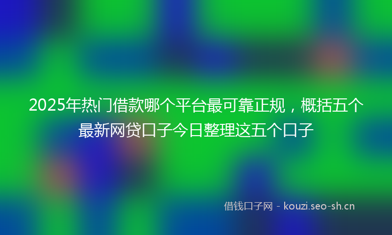 2025年热门借款哪个平台最可靠正规，概括五个最新网贷口子今日整理这五个口子