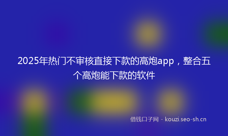 2025年热门不审核直接下款的高炮app，整合五个高炮能下款的软件