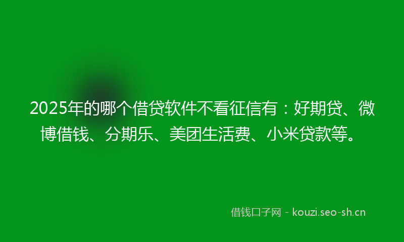 2025年的哪个借贷软件不看征信有：好期贷、微博借钱、分期乐、美团生活费、小米贷款等。