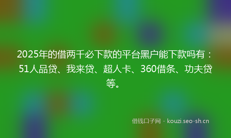 2025年的借两千必下款的平台黑户能下款吗有：51人品贷、我来贷、超人卡、360借条、功夫贷等。