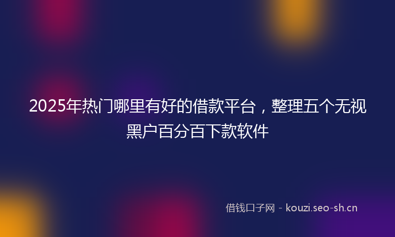 2025年热门哪里有好的借款平台，整理五个无视黑户百分百下款软件