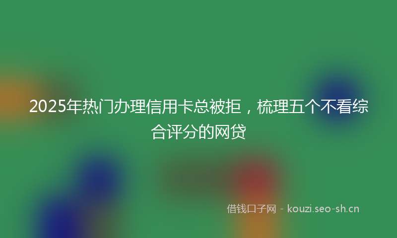 2025年热门办理信用卡总被拒，梳理五个不看综合评分的网贷