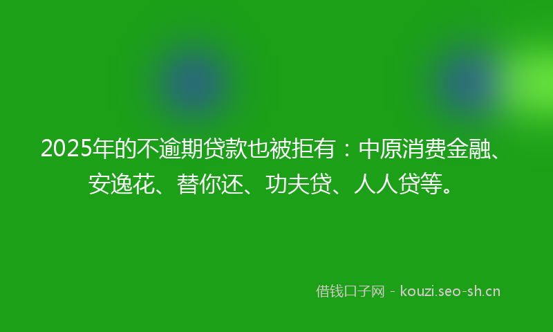 2025年的不逾期贷款也被拒有：中原消费金融、安逸花、替你还、功夫贷、人人贷等。