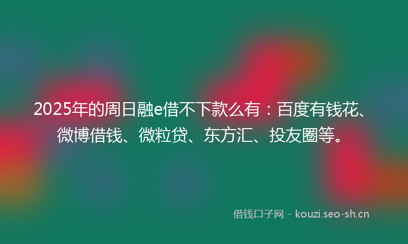 2025年的周日融e借不下款么有：百度有钱花、微博借钱、微粒贷、东方汇、投友圈等。