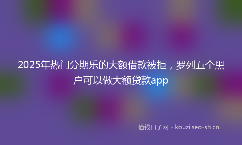 2025年热门分期乐的大额借款被拒，罗列五个黑户可以做大额贷款app