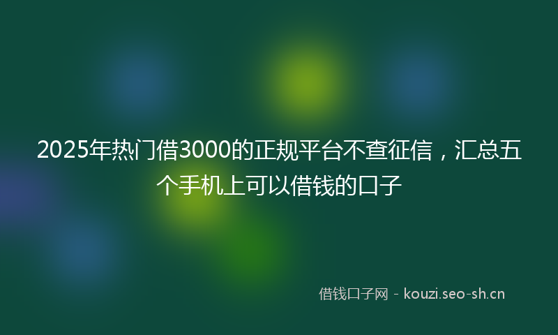 2025年热门借3000的正规平台不查征信，汇总五个手机上可以借钱的口子