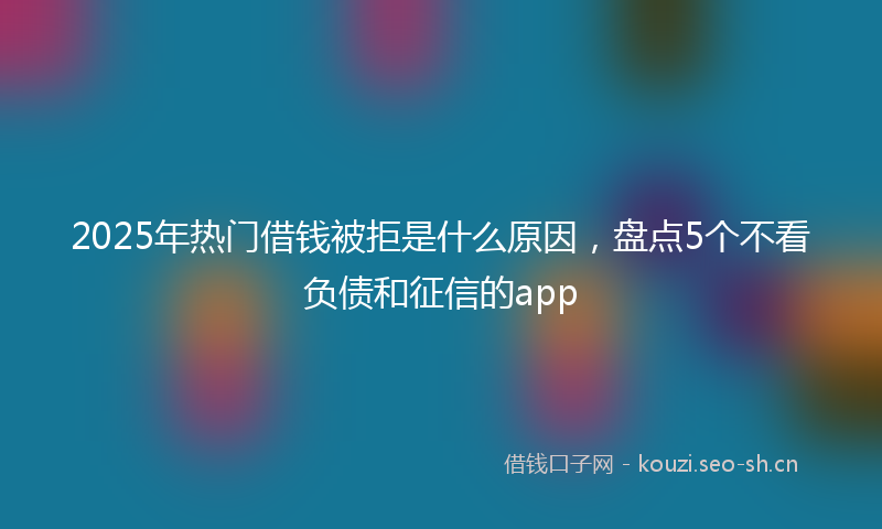 2025年热门借钱被拒是什么原因，盘点5个不看负债和征信的app