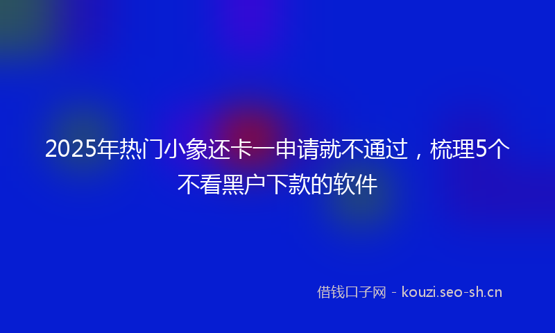 2025年热门小象还卡一申请就不通过，梳理5个不看黑户下款的软件