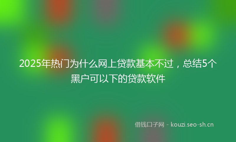 2025年热门为什么网上贷款基本不过，总结5个黑户可以下的贷款软件