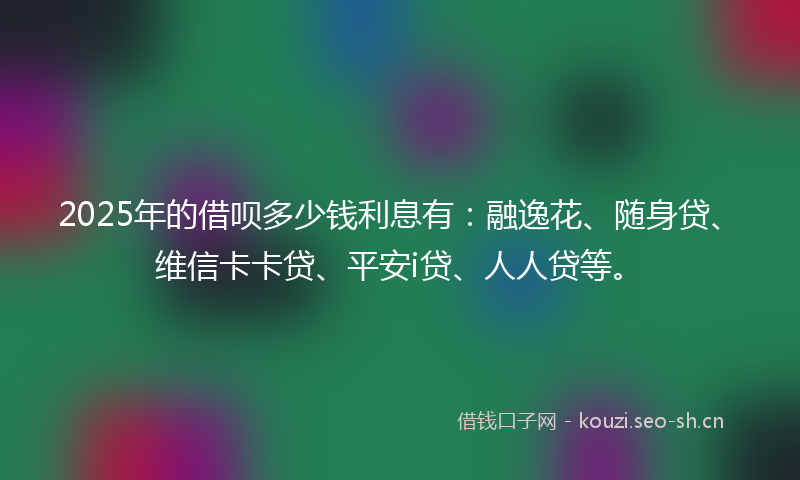 2025年的借呗多少钱利息有：融逸花、随身贷、维信卡卡贷、平安i贷、人人贷等。
