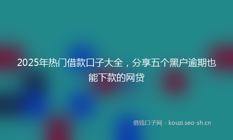 2025年热门借款口子大全，分享五个黑户逾期也能下款的网贷