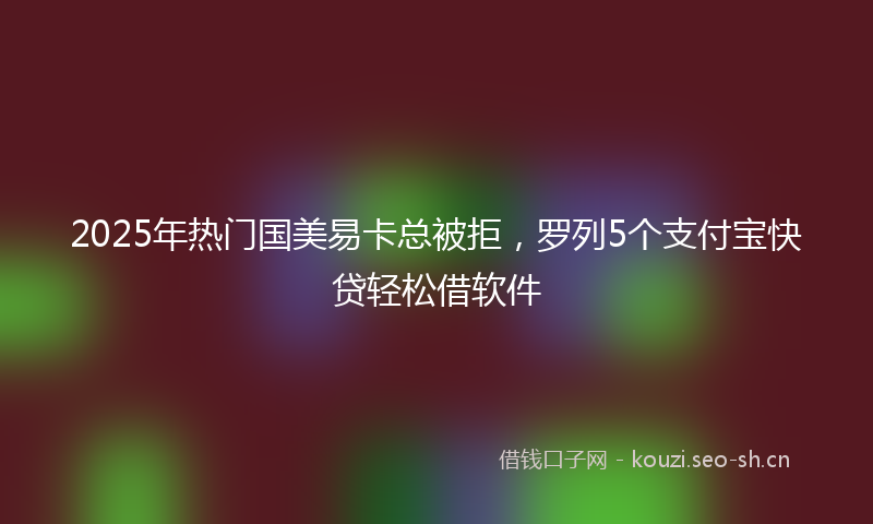 2025年热门国美易卡总被拒，罗列5个支付宝快贷轻松借软件