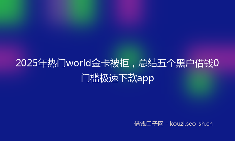 2025年热门world金卡被拒，总结五个黑户借钱0门槛极速下款app