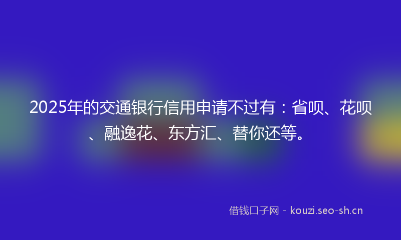 2025年的交通银行信用申请不过有：省呗、花呗、融逸花、东方汇、替你还等。