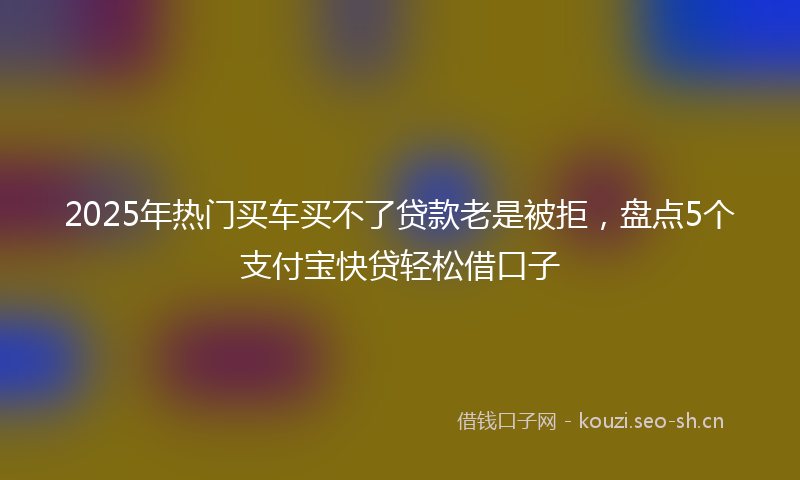 2025年热门买车买不了贷款老是被拒，盘点5个支付宝快贷轻松借口子