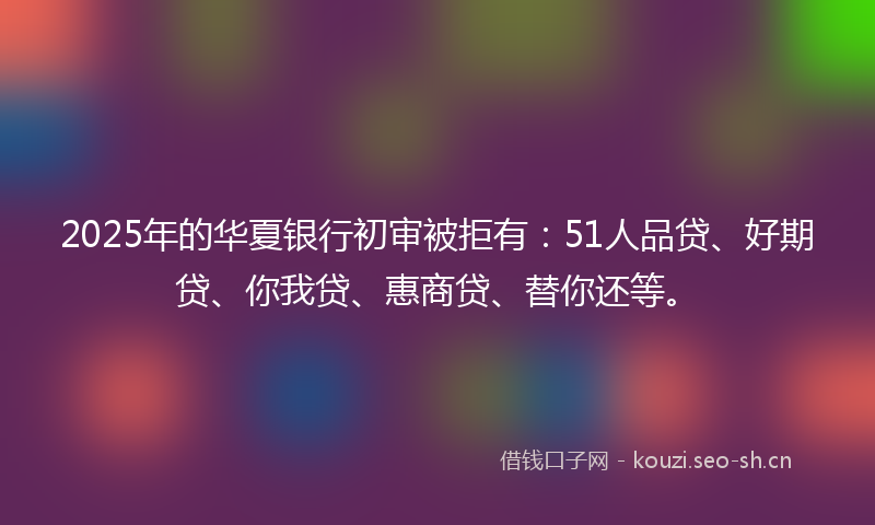 2025年的华夏银行初审被拒有：51人品贷、好期贷、你我贷、惠商贷、替你还等。