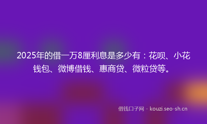 2025年的借一万8厘利息是多少有：花呗、小花钱包、微博借钱、惠商贷、微粒贷等。