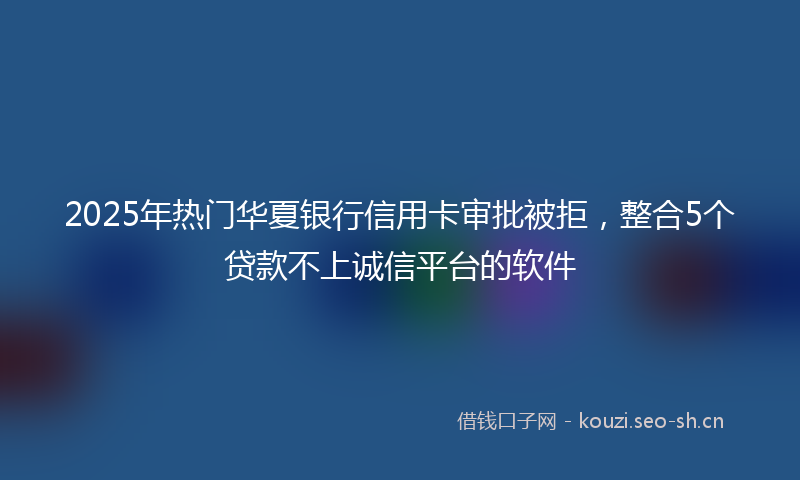 2025年热门华夏银行信用卡审批被拒，整合5个贷款不上诚信平台的软件