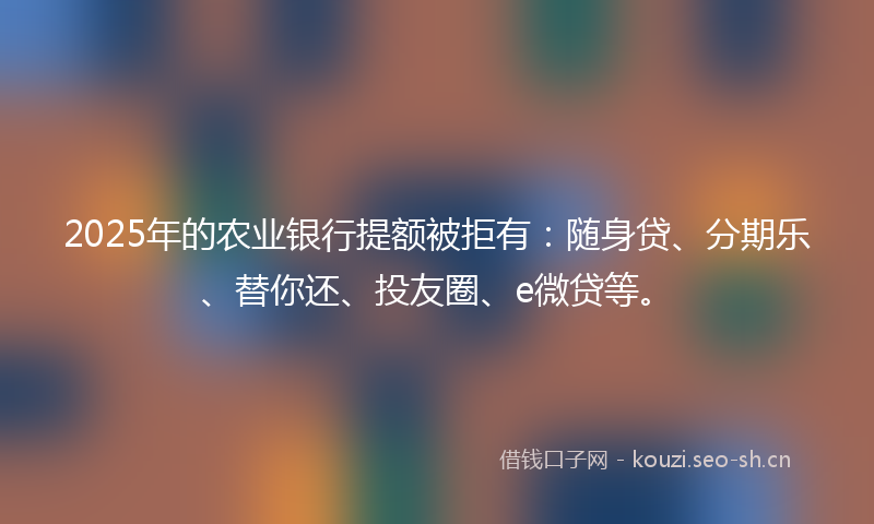 2025年的农业银行提额被拒有：随身贷、分期乐、替你还、投友圈、e微贷等。