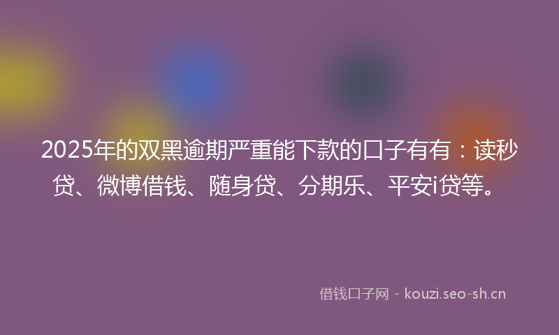 2025年的双黑逾期严重能下款的口子有有：读秒贷、微博借钱、随身贷、分期乐、平安i贷等。