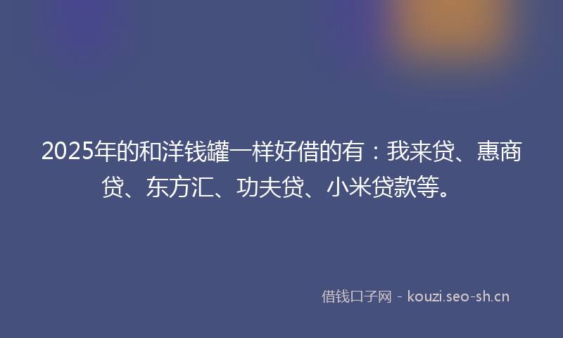 2025年的和洋钱罐一样好借的有：我来贷、惠商贷、东方汇、功夫贷、小米贷款等。