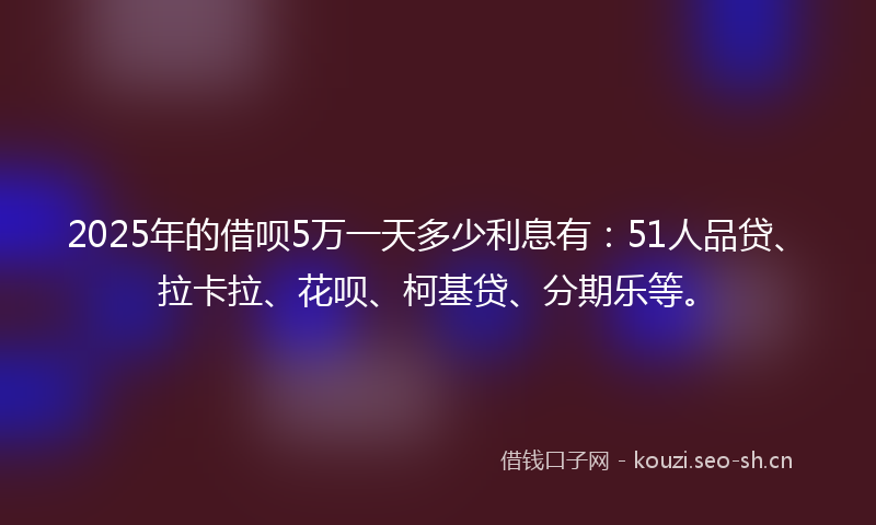 2025年的借呗5万一天多少利息有：51人品贷、拉卡拉、花呗、柯基贷、分期乐等。