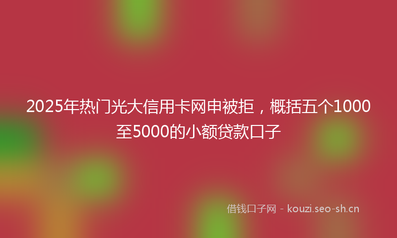 2025年热门光大信用卡网申被拒，概括五个1000至5000的小额贷款口子