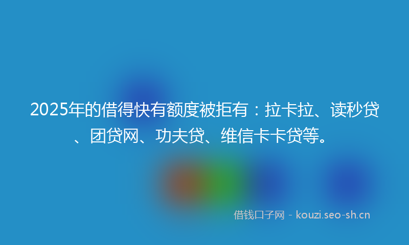 2025年的借得快有额度被拒有：拉卡拉、读秒贷、团贷网、功夫贷、维信卡卡贷等。