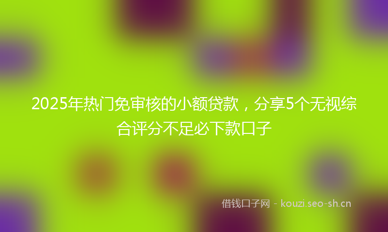 2025年热门免审核的小额贷款，分享5个无视综合评分不足必下款口子