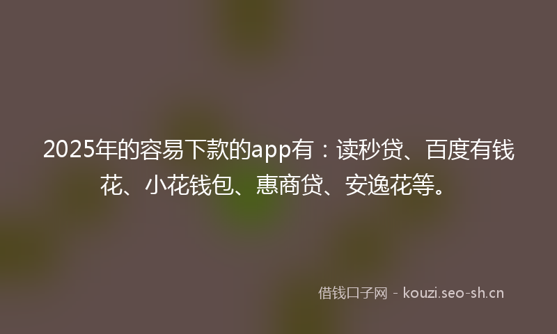 2025年的容易下款的app有：读秒贷、百度有钱花、小花钱包、惠商贷、安逸花等。