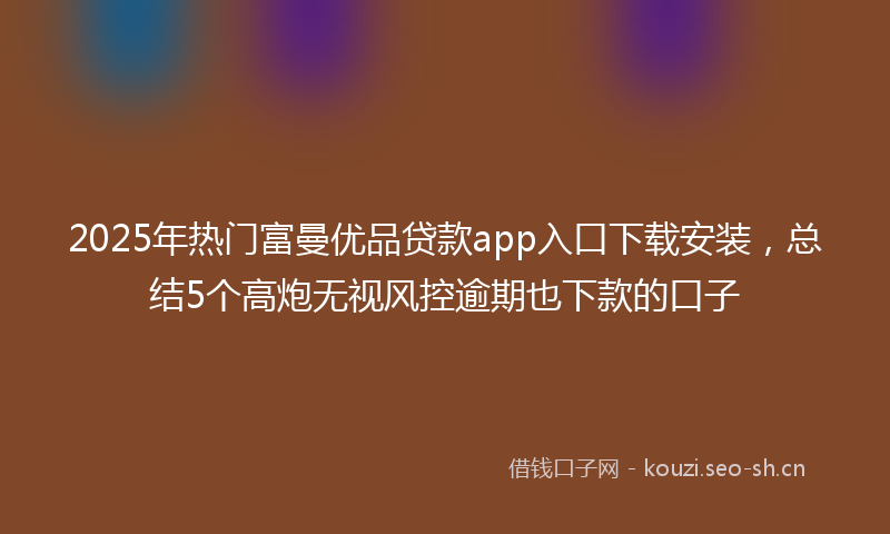 2025年热门富曼优品贷款app入口下载安装,总结5个高炮无视风控逾期也下款的口子