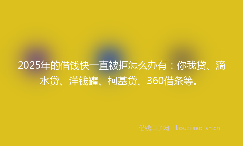 2025年的借钱快一直被拒怎么办有：你我贷、滴水贷、洋钱罐、柯基贷、360借条等。