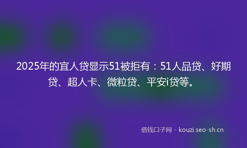 2025年的宜人贷显示51被拒有：51人品贷、好期贷、超人卡、微粒贷、平安i贷等。