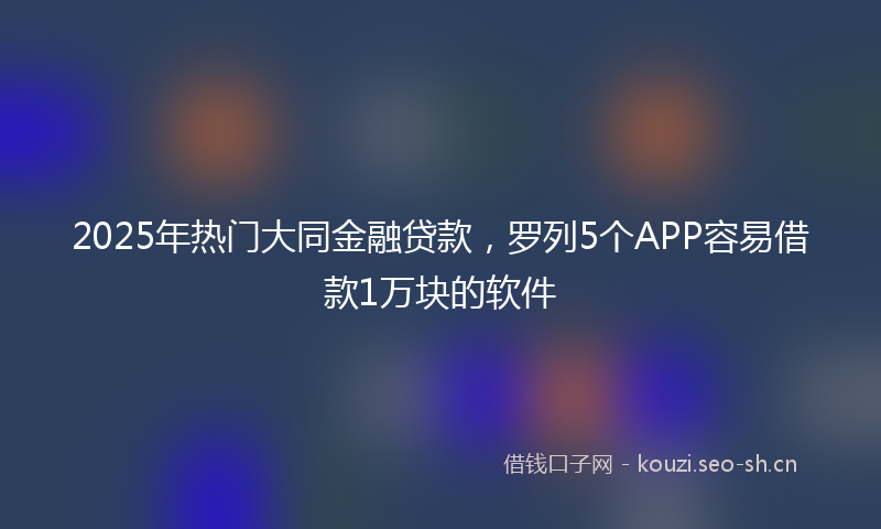 2025年热门大同金融贷款,罗列5个APP容易借款1万块的软件
