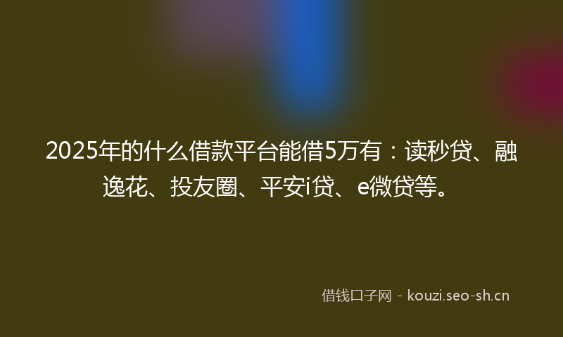 2025年的什么借款平台能借5万有：读秒贷、融逸花、投友圈、平安i贷、e微贷等。