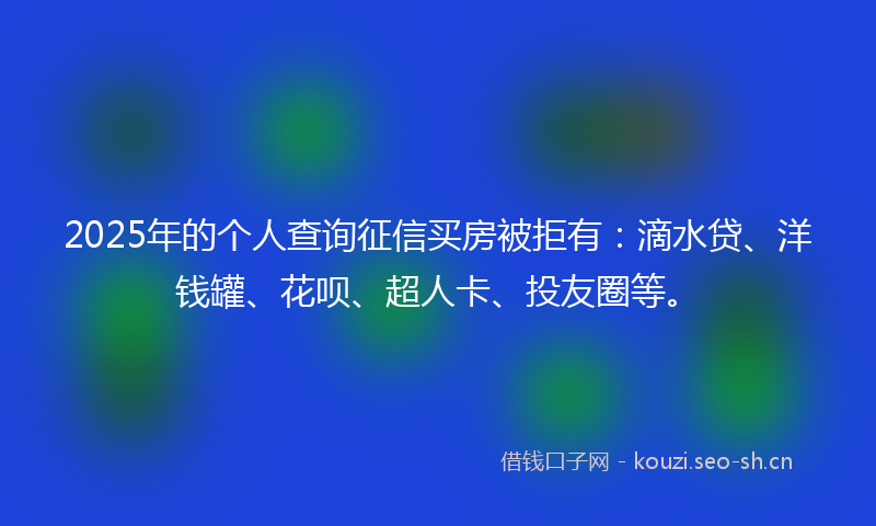 2025年的个人查询征信买房被拒有：滴水贷、洋钱罐、花呗、超人卡、投友圈等。