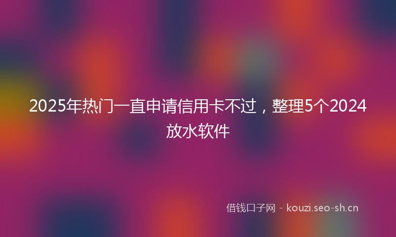 2025年热门一直申请信用卡不过，整理5个2024放水软件